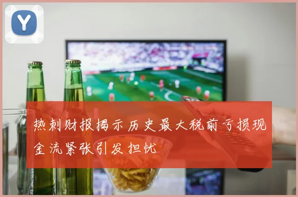 热刺财报揭示历史最大税前亏损现金流紧张引发担忧