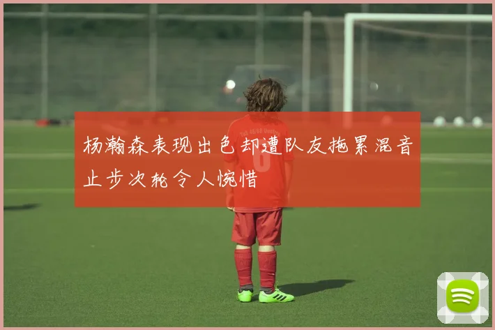 杨瀚森表现出色却遭队友拖累混音止步次轮令人惋惜