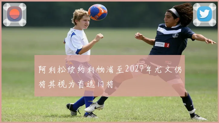 阿利松续约利物浦至2027年尤文仍将其视为首选门将