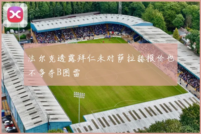 法尔克透露拜仁未对萨拉赫报价也不争夺B图雷