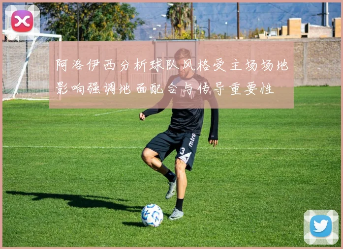 阿洛伊西分析球队风格受主场场地影响强调地面配合与传导重要性