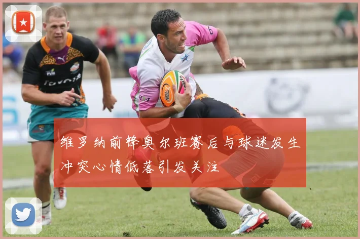 维罗纳前锋奥尔班赛后与球迷发生冲突心情低落引发关注
