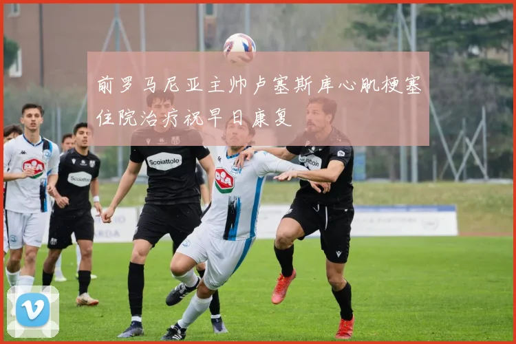前罗马尼亚主帅卢塞斯库心肌梗塞住院治疗祝早日康复