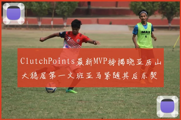 ClutchPoints最新MVP榜揭晓亚历山大稳居第一文班亚马紧随其后东契奇位列第三