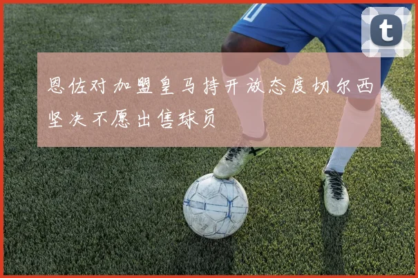 恩佐对加盟皇马持开放态度切尔西坚决不愿出售球员