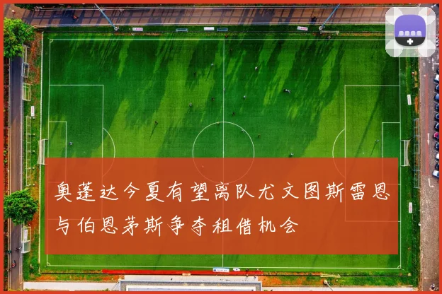 奥蓬达今夏有望离队尤文图斯雷恩与伯恩茅斯争夺租借机会