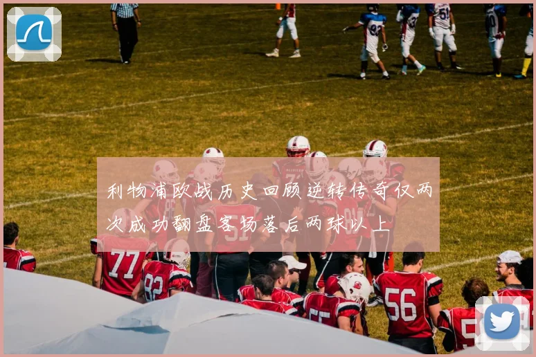 利物浦欧战历史回顾逆转传奇仅两次成功翻盘客场落后两球以上