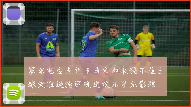 塞尔电台点评卡马文加表现不佳出球失准逼抢迟缓进攻几乎无影踪