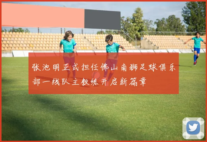 张池明正式担任佛山南狮足球俱乐部一线队主教练开启新篇章