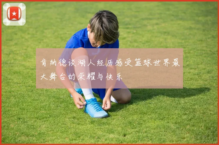 肯纳德谈湖人经历感受篮球世界最大舞台的荣耀与快乐
