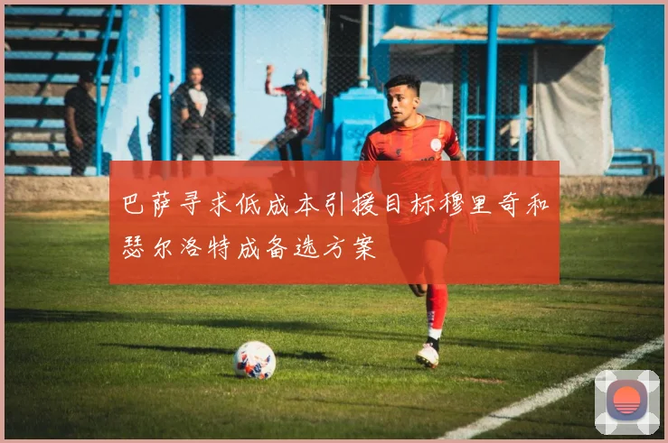 巴萨寻求低成本引援目标穆里奇和瑟尔洛特成备选方案