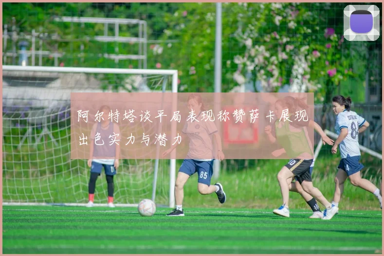 阿尔特塔谈平局表现称赞萨卡展现出色实力与潜力