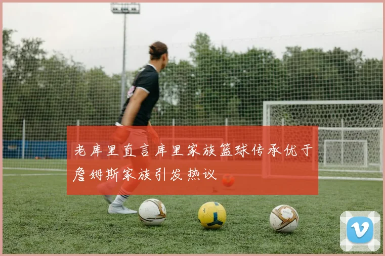 老库里直言库里家族篮球传承优于詹姆斯家族引发热议