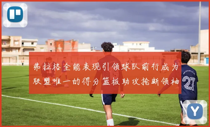 弗拉格全能表现引领球队前行成为联盟唯一的得分篮板助攻抢断领袖