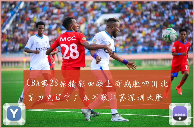 CBA第28轮精彩回顾上海战胜四川北京力克辽宁广东不敌江苏深圳大胜新疆