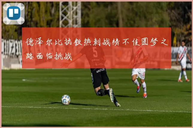 德泽尔比执教热刺战绩不佳圆梦之路面临挑战