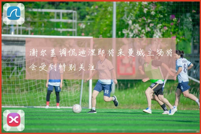 谢尔基调侃迪涅即将来曼城主场将会受到特别关注
