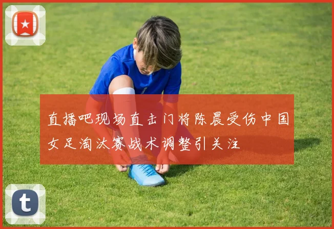 直播吧现场直击门将陈晨受伤中国女足淘汰赛战术调整引关注