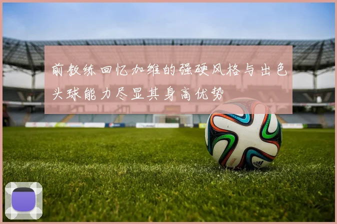 前教练回忆加维的强硬风格与出色头球能力尽显其身高优势