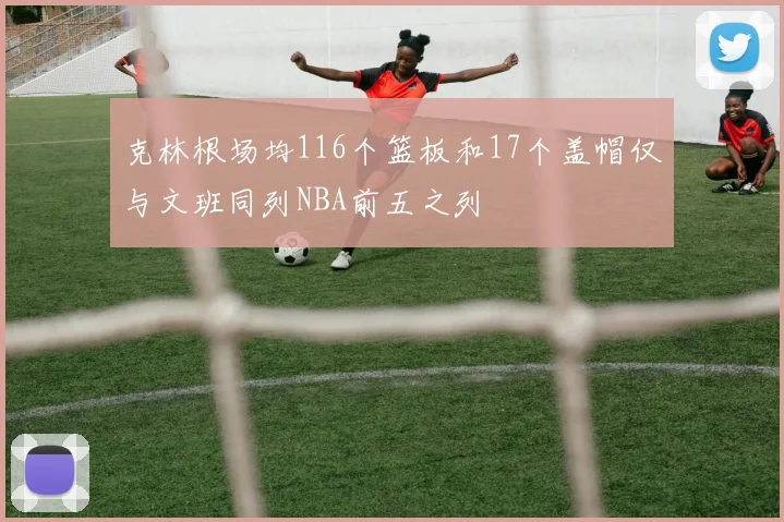克林根场均116个篮板和17个盖帽仅与文班同列NBA前五之列