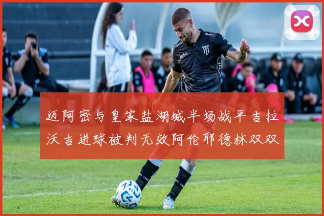 迈阿密与皇家盐湖城半场战平吉拉沃吉进球被判无效阿伦耶德林双双染黄