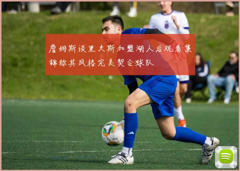 詹姆斯谈里夫斯加盟湖人后观看集锦称其风格完美契合球队
