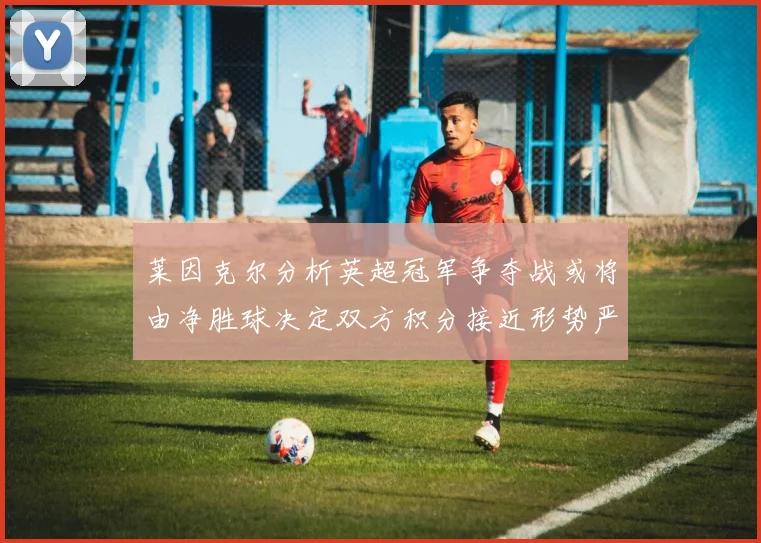 莱因克尔分析英超冠军争夺战或将由净胜球决定双方积分接近形势严峻