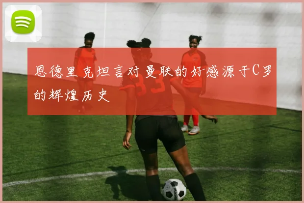 恩德里克坦言对曼联的好感源于C罗的辉煌历史