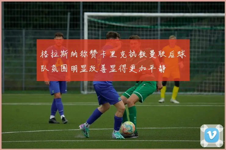格拉斯纳称赞卡里克执教曼联后球队氛围明显改善显得更加平静