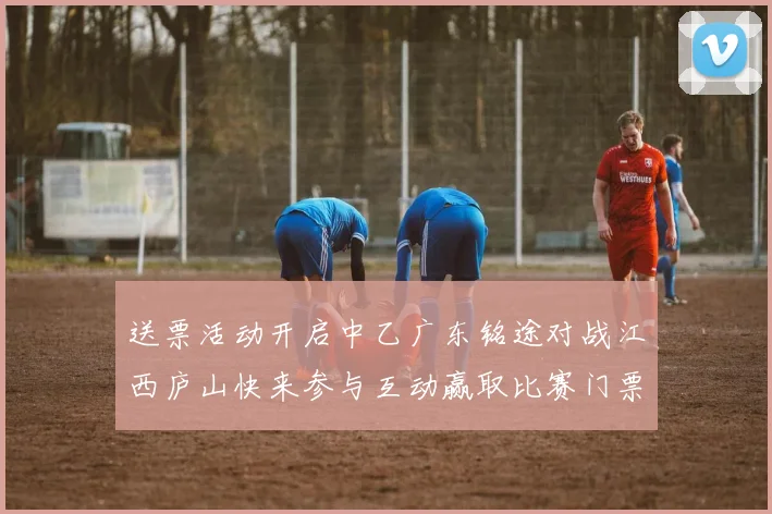 送票活动开启中乙广东铭途对战江西庐山快来参与互动赢取比赛门票