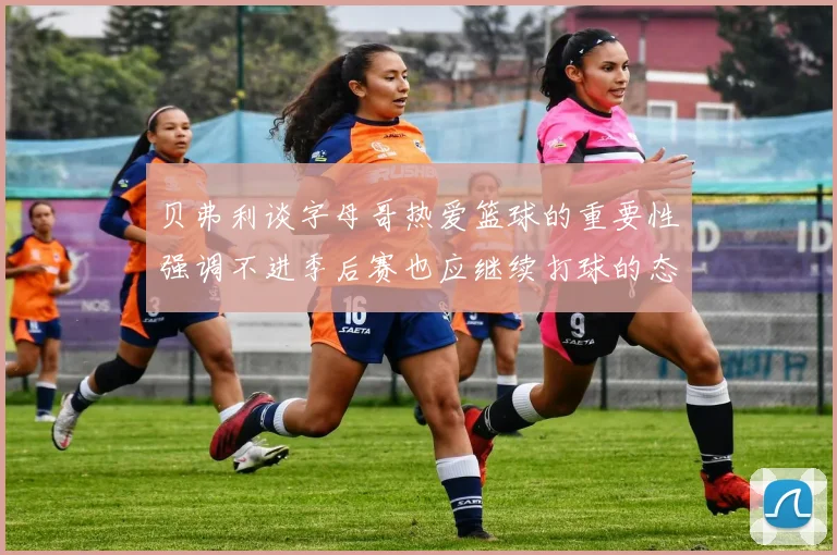 贝弗利谈字母哥热爱篮球的重要性强调不进季后赛也应继续打球的态度