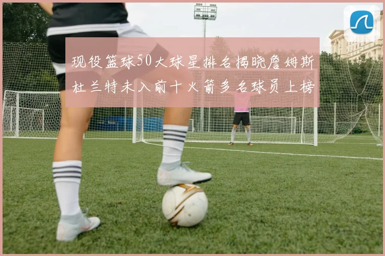 现役篮球50大球星排名揭晓詹姆斯杜兰特未入前十火箭多名球员上榜前五竞争激烈