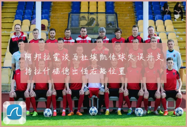 阿邦拉霍谈马杜埃凯传球失误并支持拉什福德出任右路位置